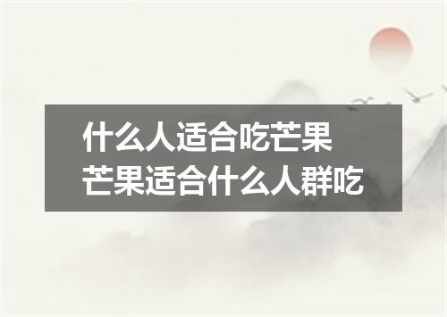 什么人适合吃芒果 芒果适合什么人群吃