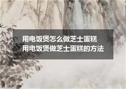 用电饭煲怎么做芝士蛋糕 用电饭煲做芝士蛋糕的方法