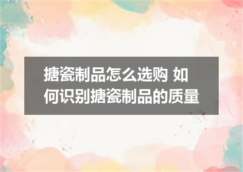 搪瓷制品怎么选购 如何识别搪瓷制品的质量
