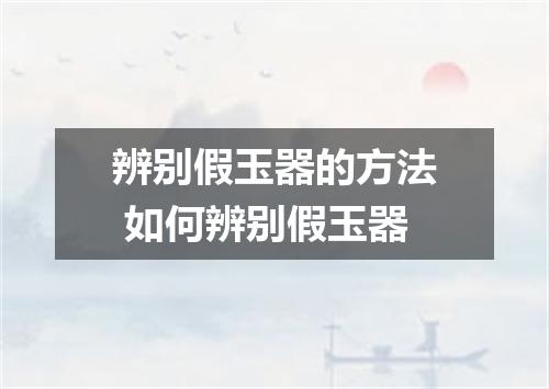 辨别假玉器的方法 如何辨别假玉器