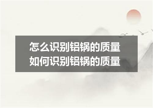 怎么识别铝锅的质量 如何识别铝锅的质量