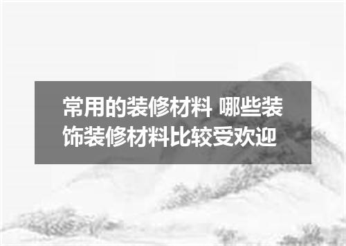 常用的装修材料 哪些装饰装修材料比较受欢迎