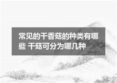 常见的干香菇的种类有哪些 干菇可分为哪几种