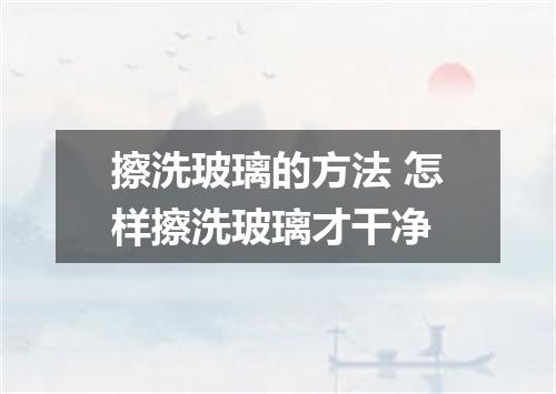 擦洗玻璃的方法 怎样擦洗玻璃才干净