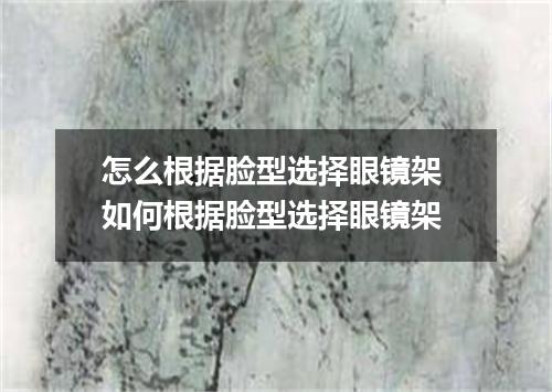 怎么根据脸型选择眼镜架 如何根据脸型选择眼镜架