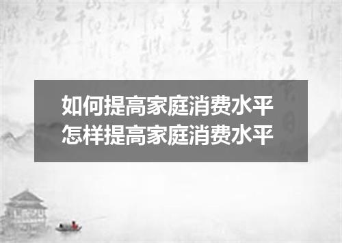 如何提高家庭消费水平 怎样提高家庭消费水平
