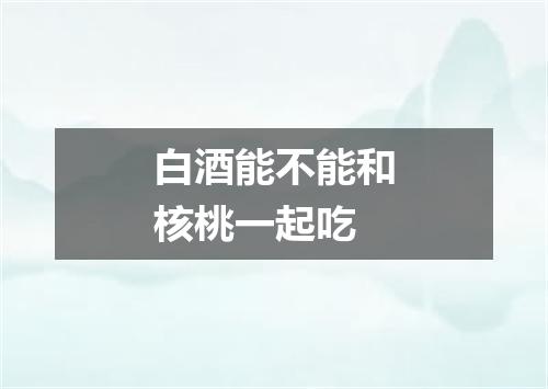 白酒能不能和核桃一起吃