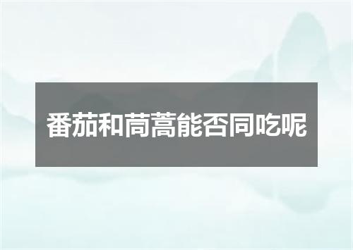 番茄和茼蒿能否同吃呢