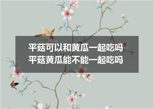 平菇可以和黄瓜一起吃吗 平菇黄瓜能不能一起吃吗