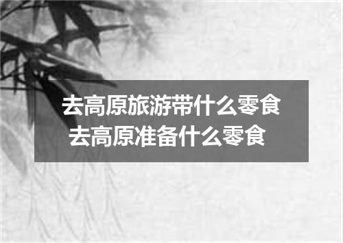 去高原旅游带什么零食 去高原准备什么零食