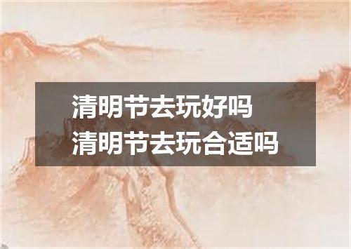 清明节去玩好吗 清明节去玩合适吗