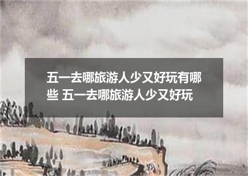 五一去哪旅游人少又好玩有哪些 五一去哪旅游人少又好玩