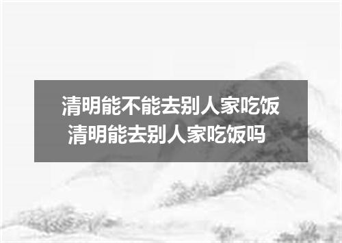 清明能不能去别人家吃饭 清明能去别人家吃饭吗