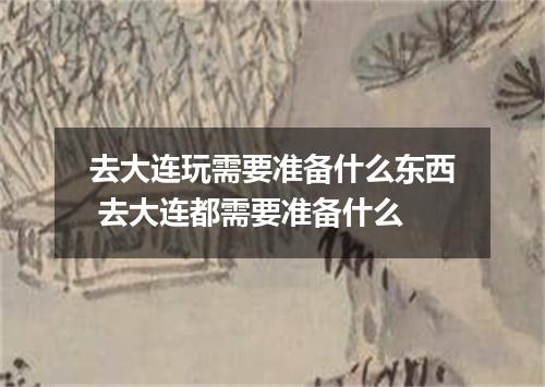 去大连玩需要准备什么东西 去大连都需要准备什么