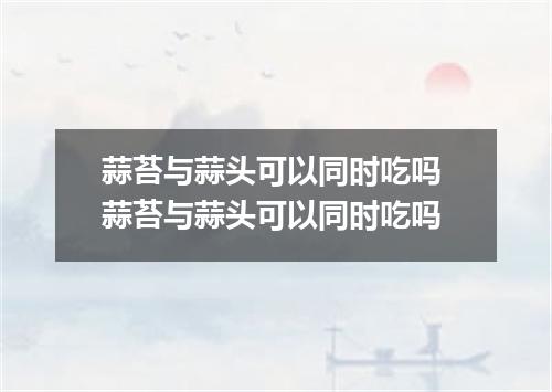 蒜苔与蒜头可以同时吃吗 蒜苔与蒜头可以同时吃吗