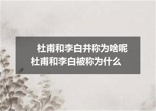杜甫和李白并称为啥呢 杜甫和李白被称为什么