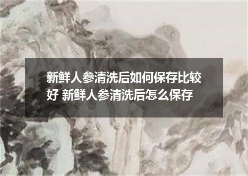 新鲜人参清洗后如何保存比较好 新鲜人参清洗后怎么保存