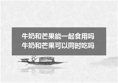 牛奶和芒果能一起食用吗 牛奶和芒果可以同时吃吗