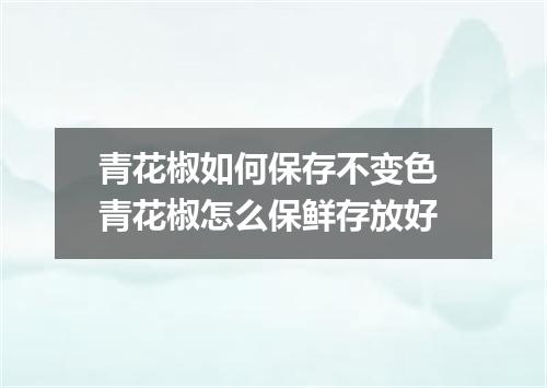 青花椒如何保存不变色 青花椒怎么保鲜存放好