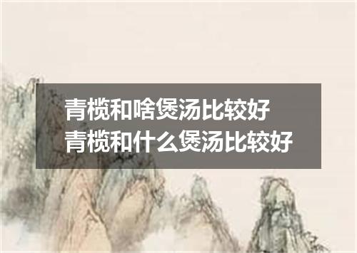 青榄和啥煲汤比较好 青榄和什么煲汤比较好