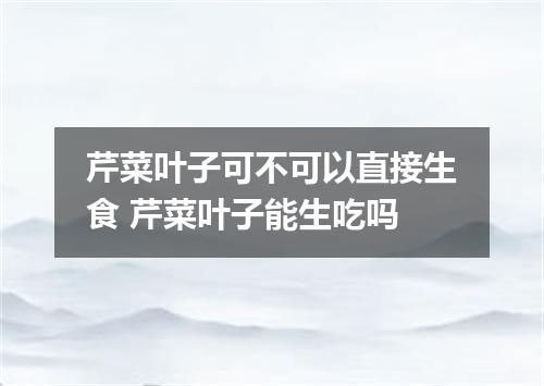 芹菜叶子可不可以直接生食 芹菜叶子能生吃吗