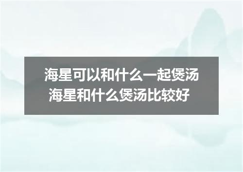 海星可以和什么一起煲汤 海星和什么煲汤比较好