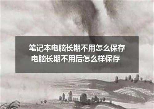 笔记本电脑长期不用怎么保存 电脑长期不用后怎么样保存