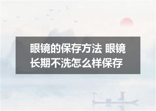眼镜的保存方法 眼镜长期不洗怎么样保存