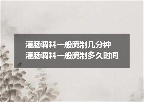 灌肠调料一般腌制几分钟 灌肠调料一般腌制多久时间