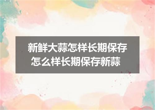 新鲜大蒜怎样长期保存 怎么样长期保存新蒜