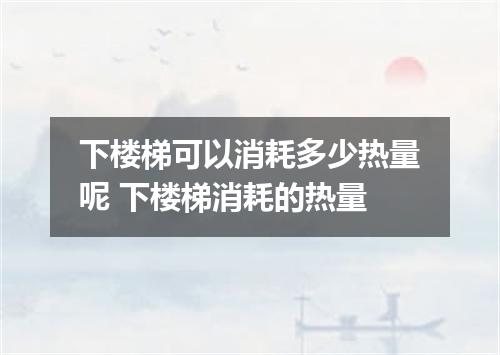 下楼梯可以消耗多少热量呢 下楼梯消耗的热量