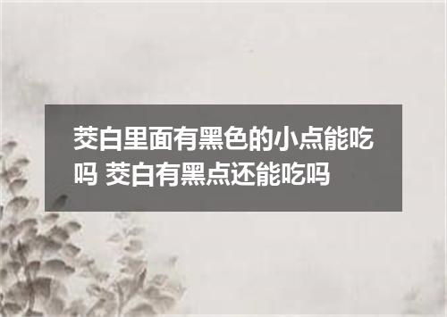 茭白里面有黑色的小点能吃吗 茭白有黑点还能吃吗