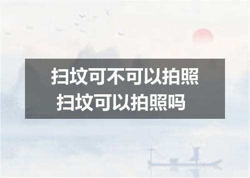 扫坟可不可以拍照 扫坟可以拍照吗