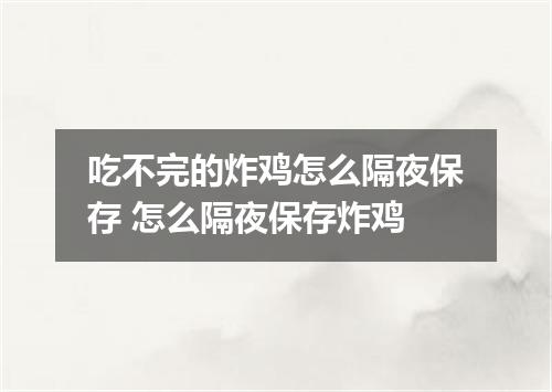 吃不完的炸鸡怎么隔夜保存 怎么隔夜保存炸鸡