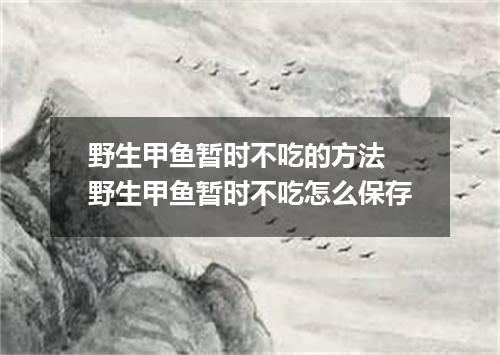 野生甲鱼暂时不吃的方法 野生甲鱼暂时不吃怎么保存