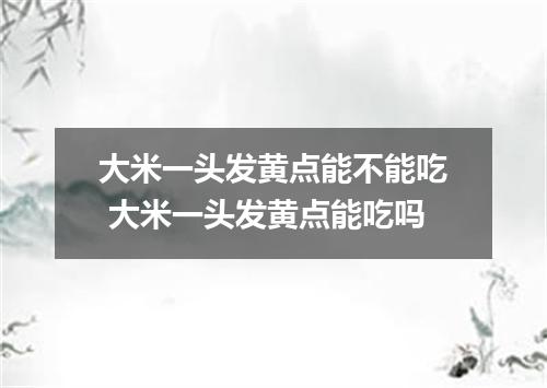 大米一头发黄点能不能吃 大米一头发黄点能吃吗
