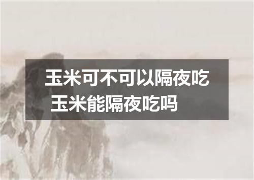 玉米可不可以隔夜吃 玉米能隔夜吃吗
