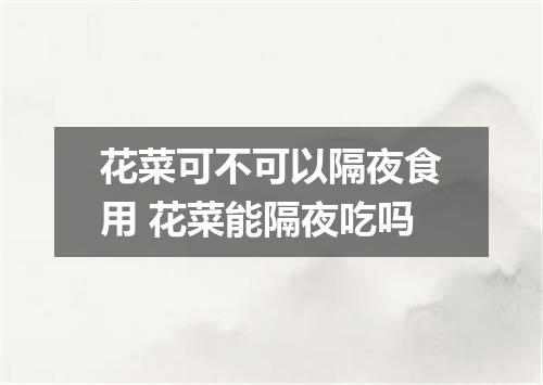 花菜可不可以隔夜食用 花菜能隔夜吃吗