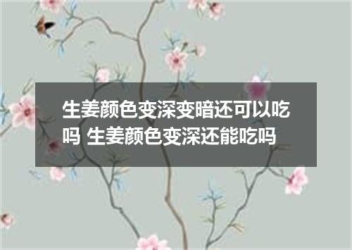 生姜颜色变深变暗还可以吃吗 生姜颜色变深还能吃吗