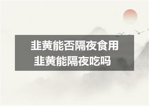 韭黄能否隔夜食用 韭黄能隔夜吃吗