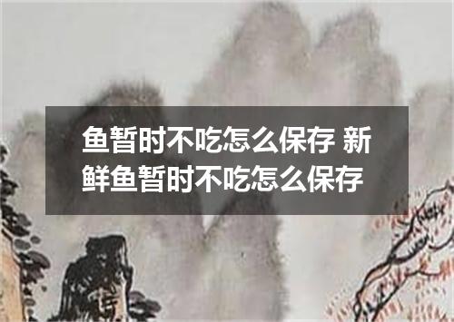 鱼暂时不吃怎么保存 新鲜鱼暂时不吃怎么保存