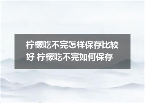 柠檬吃不完怎样保存比较好 柠檬吃不完如何保存