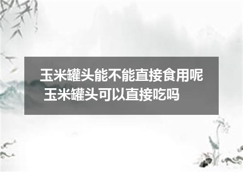 玉米罐头能不能直接食用呢 玉米罐头可以直接吃吗