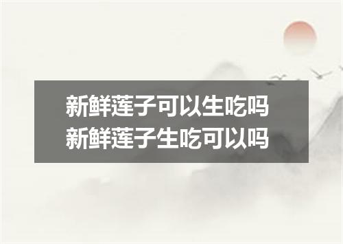 新鲜莲子可以生吃吗 新鲜莲子生吃可以吗