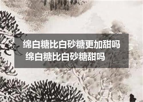 绵白糖比白砂糖更加甜吗 绵白糖比白砂糖甜吗