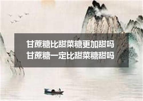 甘蔗糖比甜菜糖更加甜吗 甘蔗糖一定比甜菜糖甜吗