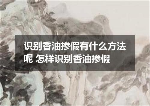 识别香油掺假有什么方法呢 怎样识别香油掺假