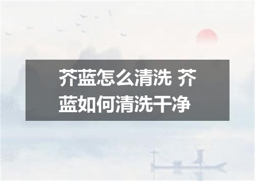 芥蓝怎么清洗 芥蓝如何清洗干净
