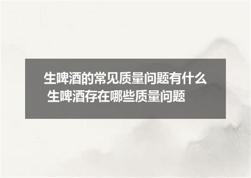 生啤酒的常见质量问题有什么 生啤酒存在哪些质量问题