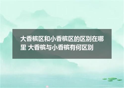 大香槟区和小香槟区的区别在哪里 大香槟与小香槟有何区别